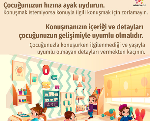 Çocuğunuzun hızına ayak uydurun: Konuşmak istemiyorsa konuyla ilgili konuşmak için zorlamayın.  Çocuğunuzla konuşurken ilgilenmediği ve yaşıyla uyumlu olmayan detayları vermekten kaçının.