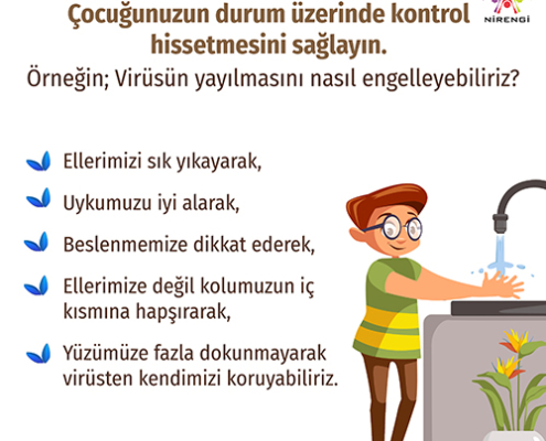  Çocuğunuzun durum üzerinde kontrol hissetmesini sağlayın. Örneğin; Virüsün yayılmasını nasıl engelleyebiliriz? -Ellerimizi sık yıkayarak, uykumuzu iyi alarak, beslenmemize dikkat ederek, ellerimize değil dirseğimize hapşırarak, yüzümüze fazla dokunmayarak, virüsten kendimizi koruyabiliriz.